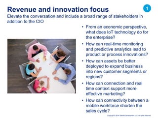Copyright © 2014 Deloitte Development LLC. All rights reserved.
Elevate the conversation and include a broad range of stakeholders in
addition to the CIO
Revenue and innovation focus
• From an economic perspective,
what does IoT technology do for
the enterprise?
• How can real-time monitoring
and predictive analytics lead to
product or process innovations?
• How can assets be better
deployed to expand business
into new customer segments or
regions?
• How can connection and real
time context support more
effective marketing?
• How can connectivity between a
mobile workforce shorten the
sales cycle?
1
 