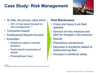 Copyright © 2014 Deloitte Development LLC. All rights reserved.
• To date, the primary value driver
– 22% of use cases focused on
risk management(1)
• Transaction-based
• Facility/asset lifecycle focused
• Examples:
– Workforce safety in remote
locations
– Track/restrict movements of
assets
– Preempt/lower fraud
Case Study: Risk Management
Fleet Maintenance
• Crane and heavy truck fleet
operator
• Sensors on tires measure and
alert for changes in tire pressure
• Results
• Preemptive maintenance
• Decrease in accidents related to
malfunctioning fleet
• Increase in workforce safety
Sources:
(1) Deloitte analysis based on information from 20 IoT providers and 89 IoT implementations
 
