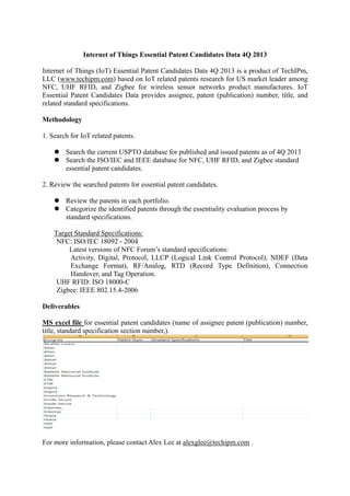 Internet of Things Essential Patent Candidates Data 4Q 2013
Internet of Things (IoT) Essential Patent Candidates Data 4Q 2013 is a product of TechIPm,
LLC (www.techipm.com) based on IoT related patents research for US market leader among
NFC, UHF RFID, and Zigbee for wireless sensor networks product manufactures. IoT
Essential Patent Candidates Data provides assignee, patent (publication) number, title, and
related standard specifications.
Methodology
1. Search for IoT related patents.
 Search the current USPTO database for published and issued patents as of 4Q 2013
 Search the ISO/IEC and IEEE database for NFC, UHF RFID, and Zigbee standard
essential patent candidates.
2. Review the searched patents for essential patent candidates.
 Review the patents in each portfolio.
 Categorize the identified patents through the essentiality evaluation process by
standard specifications.
Target Standard Specifications:
NFC: ISO/IEC 18092 - 2004
Latest versions of NFC Forum’s standard specifications:
Activity, Digital, Protocol, LLCP (Logical Link Control Protocol), NDEF (Data
Exchange Format), RF/Analog, RTD (Record Type Definition), Connection
Handover, and Tag Operation.
UHF RFID: ISO 18000-C
Zigbee: IEEE 802.15.4-2006
Deliverables
MS excel file for essential patent candidates (name of assignee patent (publication) number,
title, standard specification section number,).

For more information, please contact Alex Lee at alexglee@techipm.com .

 