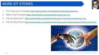Page 42 The Fourth industrial revolution, as per world economic forum
More iot stories
1. The Times are a Changing https://www.linkedin.com/pulse/times-changing-prosun-roy
2. What is I(o)T all about https://www.linkedin.com/pulse/what-iot-all-prosun-roy
3. The IoT Story Part 1 https://www.linkedin.com/pulse/iot-story-part-1-whole-new-world-prosun-roy
4. The IoT Story Part 2 https://www.linkedin.com/pulse/internet-things-part-2-breaking-down-frontiers-prosun-roy
 
