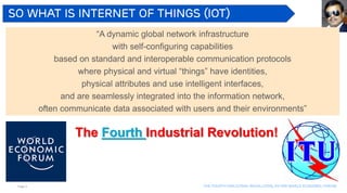 Page 8 The Fourth industrial revolution, as per world economic forum
So what is Internet of Things (IoT)
“A dynamic global network infrastructure
with self-configuring capabilities
based on standard and interoperable communication protocols
where physical and virtual “things” have identities,
physical attributes and use intelligent interfaces,
and are seamlessly integrated into the information network,
often communicate data associated with users and their environments”
The Fourth Industrial Revolution!
 
