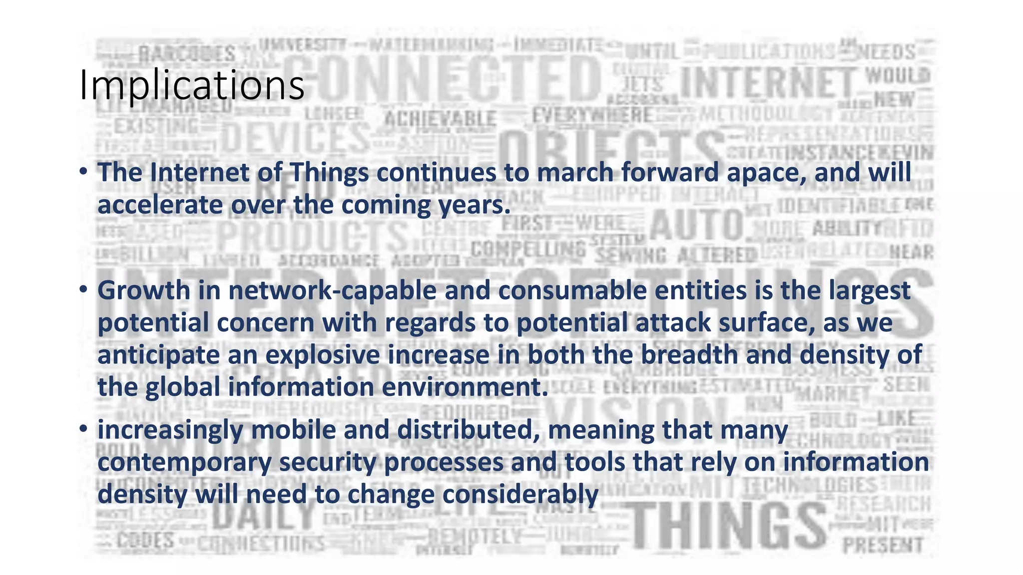 Implications
• The Internet of Things continues to march forward apace, and will
accelerate over the coming years.
• Growth in network-capable and consumable entities is the largest
potential concern with regards to potential attack surface, as we
anticipate an explosive increase in both the breadth and density of
the global information environment.
• increasingly mobile and distributed, meaning that many
contemporary security processes and tools that rely on information
density will need to change considerably