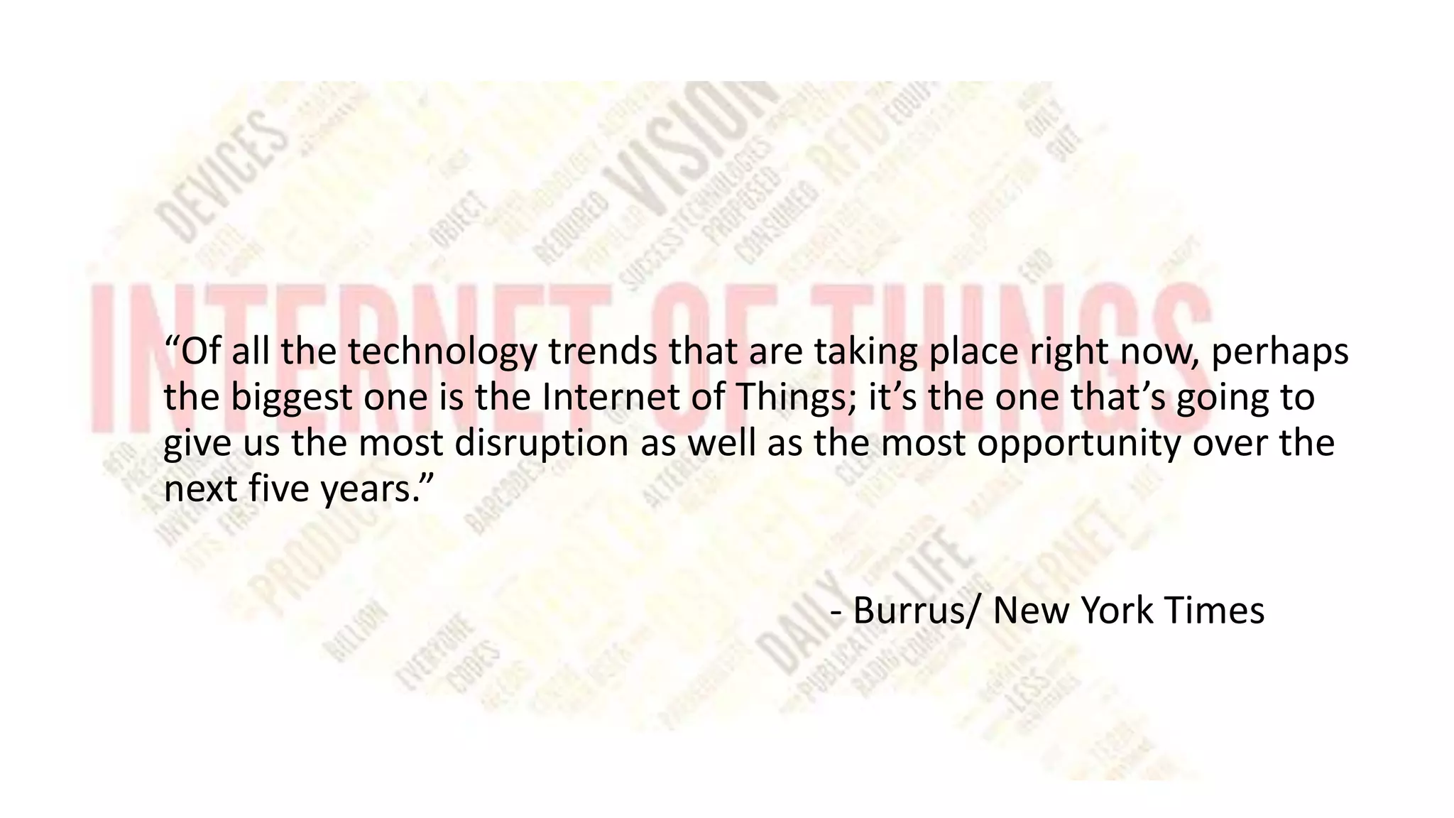 “Of all the technology trends that are taking place right now, perhaps
the biggest one is the Internet of Things; it’s the one that’s going to
give us the most disruption as well as the most opportunity over the
next five years.”
- Burrus/ New York Times