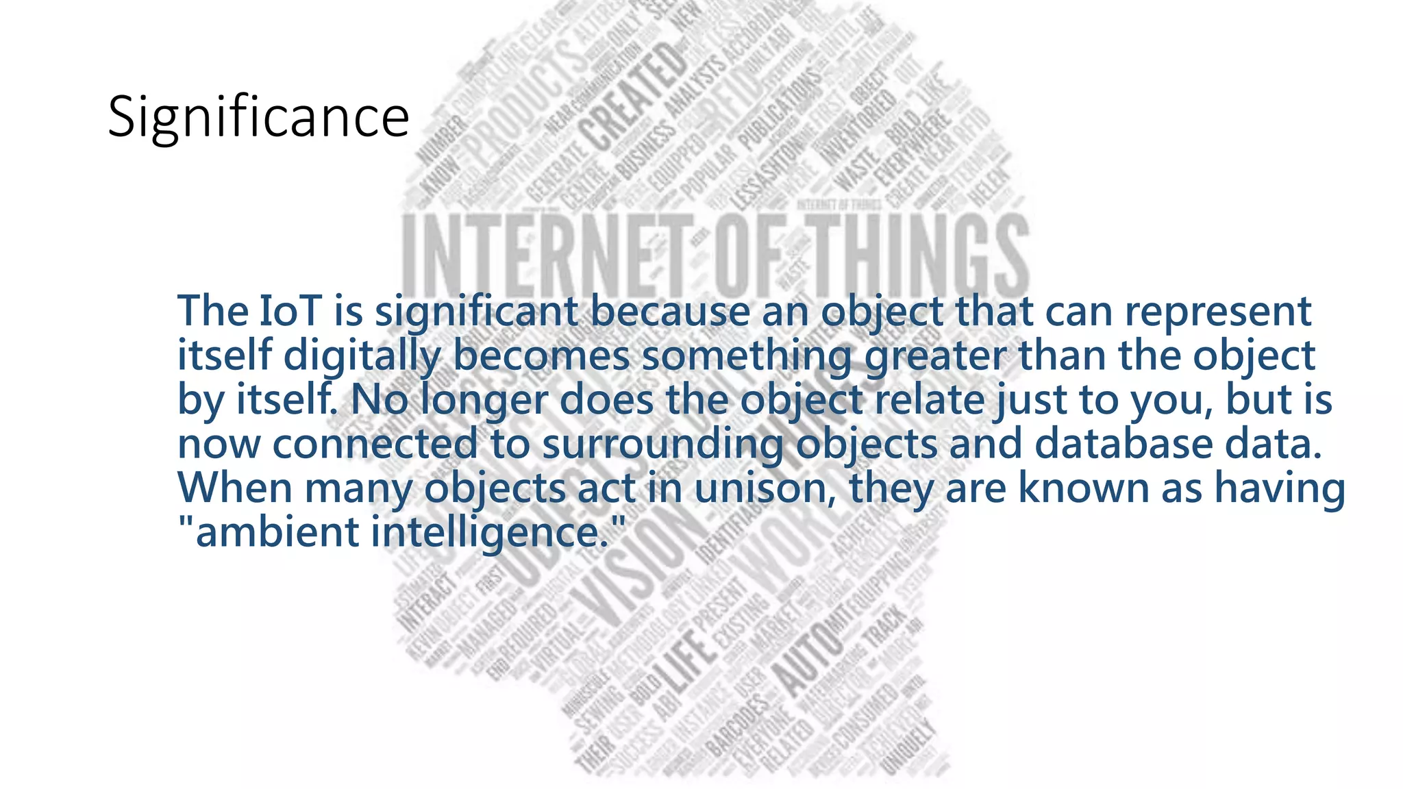 Significance
The IoT is significant because an object that can represent
itself digitally becomes something greater than the object
by itself. No longer does the object relate just to you, but is
now connected to surrounding objects and database data.
When many objects act in unison, they are known as having
"ambient intelligence."