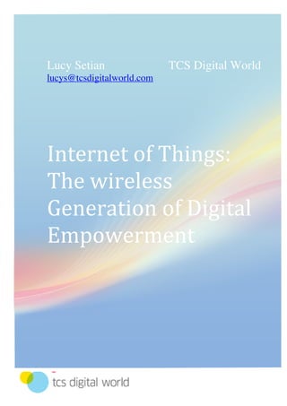 Lucy SetianTCS Digital Worldlucys@tcsdigitalworld.comInternet of Things:The wireless Generation of Digital Empowerment365760365760-6223008589010<br />Research area<br />Internet of Things puts mobile in the center<br />1G, 2G, 3G, 4G…but where will the communications expansion end? Isn’t it the human lifestyle, which is based on the constant usage of communications tools the reason for the cut-edge technologies, which appear every single day in the past decade? <br />Isn’t it our generation which grew up playing on the first computer games, started using mobifones, later got attached to the smartphones and currently reads up the latest issues of favorite magazines on an iPad? We turned into unconscious witnesses of the mobile technological expansion without even realizing that we live in the tomorrow’s history; the history of internet revolution, not in terms of its growing usage from the masses, but in regards to its maintenance as an environment for the adaptation of various technological attainments in favor of the easier and more flexible smart living. <br />Why to use several devices when you can combine all technologies in one and still have variety of experiences?<br />Technology is general byname for knowledge, solutions, devices, and methods. It represents all together and separate things discretely. In the Future of Internet it will be the best word to describe the Internet of Things (IoT) as well, which will strive to create a mainstream commodities of the type all-in-one, which are efficient, easy-to-use, simple to maintain and cheaper than their ancestors. IoT will be not only smart. It will be the direct reflection of the way human brain thinks. It will be in your hand, under your skin, around you and still be invisible. If you wonder which will be its focal point, the answer is obvious – <br />Mobile Phone is Hub of Internet of Things.<br />As Qualcomm Chairman and CEO Dr. Paul Jacobs pointed out during the February 2011 edition of the Mobile World Congress in Barcelona in this new network, where inanimate objects are Internet-enabled, your mobile phone will sit in the center of this Web of things. It will help you orchestrate the interactions of the things around you and provide real-time access to all sorts of info, including the people you meet, the places you go and the content that's available there. The phone is the key to authenticating with these connected devices and taking their content with you, wherever you go. (See Mobile Phones Will Serve as Central Hub to quot;
Internet of Thingsquot;
). However, going a step further after the successful expansion of new mobile technologies as PNAs (PDAs), iPads and etc. we can easily see that mobile is not only limited to the shell of phone devices. <br />Changes<br />In the beginning Internet gave the opportunity to people from all ends of the world to communicate and collaborate. Of course the reason was economically justified in terms of the decrease of the mobility problems in the daily routine of needs. But that is in the past. Today Internet demands from you to be mobile and you demand from its usage a total real-time control over your actives. It is not only the way to interact with other people. And as in the beginning Internet was associated with the PC, today we see that the devices exploiting it are in various forms, sizes, offering a wide-ranged solutions’ list. <br />The nowadays Internet can be described as a mainly human-to-human communication tool but the future looks towards the individual as the center of his own universe and his needs by the creation of the deeper link human-to-technology. It will end up into the easy-to-access and use ubiquitous network, consisting of interactive devices, which correspondent directly to the emotional and physical needs of the person.  <br />The technologies, created in the past 20 years independently and unattached one from each other in their global vision pushed higher the human’s need of global control over these discrete tools of the digital control and foreseen the rise of the new era of technologies’ unification in the 15 years to come.<br />Vision<br />Every person is the center of his own world of needs, requirements and expectations. The future IoT promises a fulfillment of all of these not only in a quantitative but also in qualitative dimension and direction. IoT will deliver the new sustainable consumerism model based on the understanding not only of the worth but also of the value of services and products. <br />As a showcase of the first adaptations between humans’ needs and technological realities, we would like to introduce one of the projects of TCS Digital World - the iPad applications of the Belgian Beer Café – AB Inbev and more exactly – the Menu & Food pairing app. <br />It represents a startup screen with the menu of the relevant BBC. One can choose from a range of beers and food by scrolling through the menu. The user gets more info about the selected beers and dishes: origin, history, background info on the brewery, taste, nutrition, etc. Once the user has made his choice, he will receive advice on matching the best products (beer x / y food). If he wants – he can print it and take it with him. <br />99% of you will agree that time is the most valuable resource and hence its value couldn’t be compared with anything else, we do our best to spare it. Imagine now this idea a bit modified and implemented in a bit different way. <br />A simple click on an order button for your products can then connect you with your favorite store and assure their delivery straight to your home. It is not only fast and easy to do, fun and saves you a lot of time to go to the concrete location. And as we know, that time is money, it can also compensate not only your car’s gas to the store but also you can use that time to do something else, which will be relevant to your finances. If we go further into our perception, an alarm-sensor on our fridge would be able to tell us when a certain product reaches its expiry date or is about to end. Why not to have a mini computer in our fridge, which will issue the statistics of our recent purchases and create a benchmark for what we usually buy and what kind of vitamins and minerals these products contain. Then the device can advice us what to put into the shopping list for the next time, considering the information it has from our purchases’ list and the data about the number of people who use that, their age, physical and health details, meal habits and etc. Everytime the fridge creates the statistics we can get sms telling us more about what is good to be bought and etc. <br />IoT promises a deep interconnectivity and sensibility to the humans’ necessities. And that is just the beginning.<br />Challenges<br />Technologies become cheaper all over the world not in years, but in days. But it’s not the technological tool itself, which is costly, but the access to it and its usage price. One of the biggest challenges of our century is the obtaining of equal rights of Internet access to people from all over the world and the ICT policies are responsible to create a real transparency and raise awareness about the topic. One of the biggest issues is the standardization of the different technologies in the different locations. These must be feasible with global applications but still answer a various standard rules in regards of the fact that the code execution is decentralized. One of the biggest challenges concerns the creation of unified energy consumption standardization, which will also reflect the vision of the sustainable future. <br />Intended to guarantee a wireless access from each possible spot and to be able to have full time coverage over different integrated appliances, one of the major issues of the smart technologies is connected with the security. On one hand unitized in their standards of usage, on the other all of the technologies must guarantee the safety of the information and personal data, which will be transmitted and therefore lead to a complex structures regarding the verification, authentication and security. <br />One of the biggest challenges ahead will be the overcoming of the technological imbalance in knowledge between the developed countries and the ones, which are still behind or just starting to embrace the rise up of innovation. It is not about the idea of IoT, it’s also how people would be able to interact with it as a natural habit. The mental change of mind will support the shaping of the new vision about technology, as it will exist – closer to people. Governments, industry and global key-players will hold the responsibility for the introduction of this big life-changing shift to people and therefore, they must have the awareness that transparency, democracy in the management, idea-implementation, usage and responsibilities’ distribution is not a task which could be monopolized but it must be as the technology itself – globally allocated in terms of economic independence, fair trade and understandings. <br />Solutions<br />Our generation lives with the awareness that invention and innovation has a price, and that the technology envisioned through both of them by the masses is that what we call a lifestyle. Exactly the lifestyle defines the price and we are ready to pay it. However, our generation is also the one who demands accessible innovation and in the coming few years will witness a big mindshift towards sustainable solutions, easy-to-use and with low energy-consumption, which will be also a precondition for the development of the next generation of highly literate in digital environments specialists from the global community, who speak one and the same language – the one of technology. <br />IoT doesn’t concern only the environments in which we live, work and grow. Smart living means also smart thinking and it requires a new set of skills, which are combination of technological and soft skills. <br />The IoT must be self-maintaining, self-developing and self-sustainable. It must be also smart in terms of user experience and accessibility and therefore we can be sure that one of the easiest way to bring the new knowledge to people is to introduce them the complex solutions of different technologies in the easy to use and already familiar mobile surface and shell. Therefore, we must be ready to give the Mobile Technology of IoT the freedom to become a living organism with which we can live in synergy and not just to use without to understand its essence. <br />