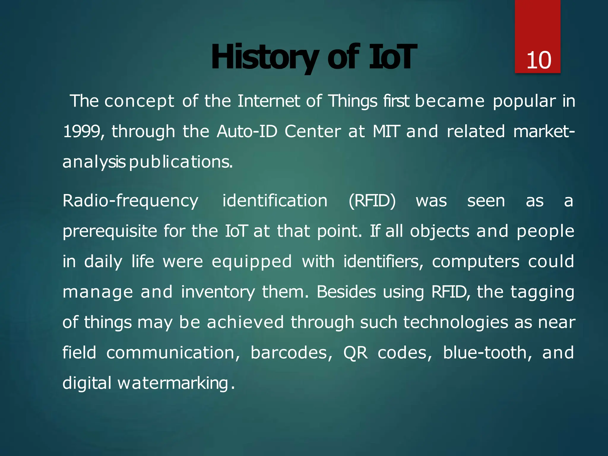 History of IoT
The concept of the Internet of Things first became popular in
1999, through the Auto-ID Center at MIT and related market-
analysispublications.
Radio-frequency identification (RFID) was seen as a
prerequisite for the IoT at that point. If all objects and people
in daily life were equipped with identifiers, computers could
manage and inventory them. Besides using RFID, the tagging
of things may be achieved through such technologies as near
field communication, barcodes, QR codes, blue-tooth, and
digital watermarking.
10
 