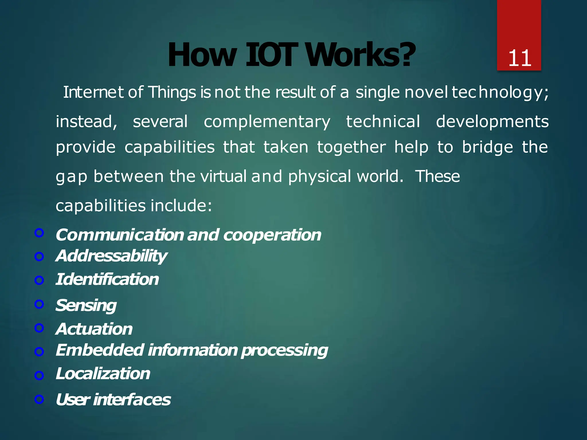 How IOT Works?
Internet of Things isnot the result of a single novel technology;
instead, several complementary technical developments








provide capabilities that taken together help to bridge the
gap between the virtual and physical world. These
capabilities include:
Communicationand cooperation
Addressability
Identification
Sensing
Actuation
Embedded informationprocessing
Localization
User interfaces
11
 