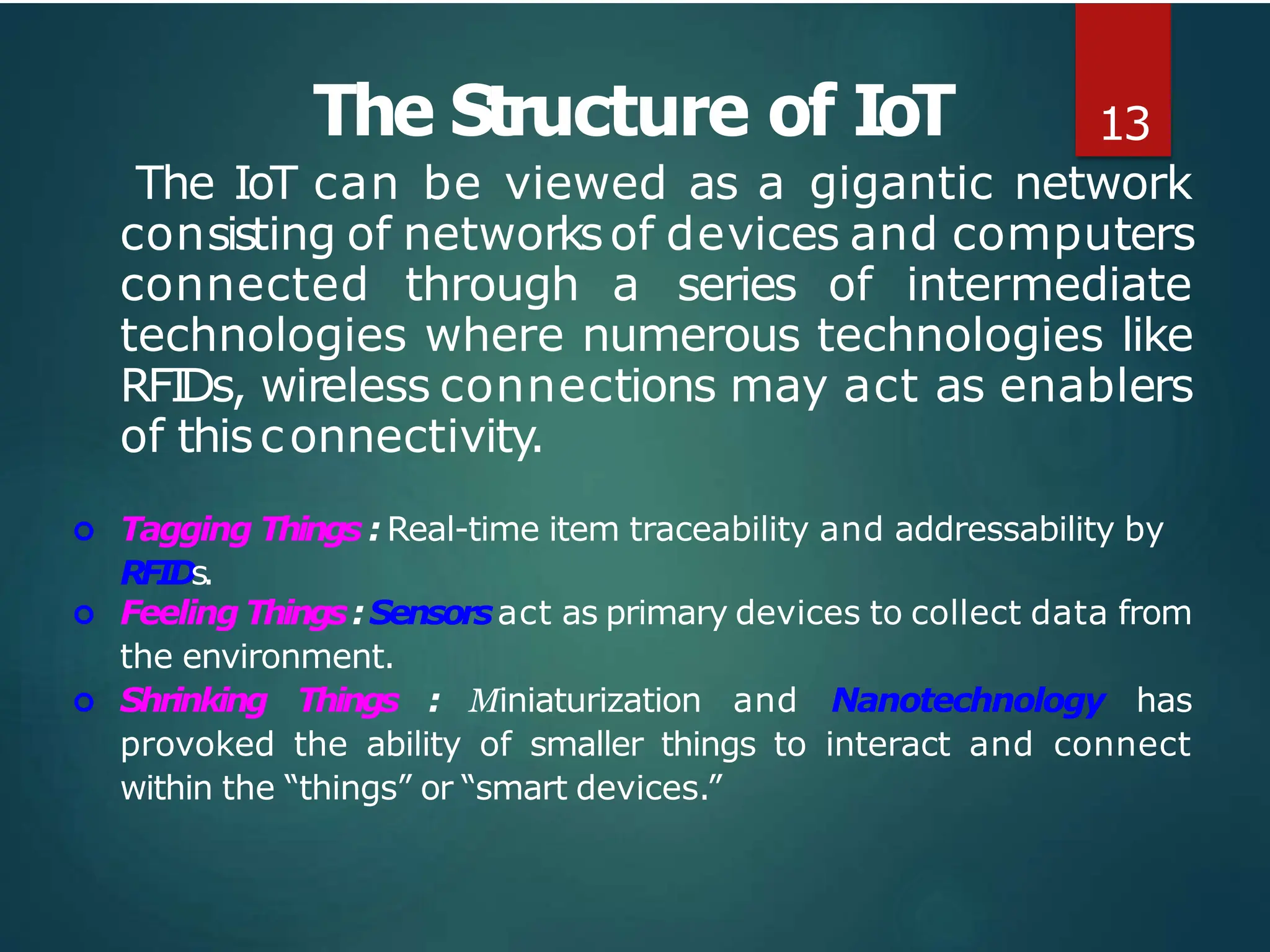 The Structure of IoT 13
The IoT can be viewed as a gigantic network
consisting of networksof devices and computers
connected through a series of intermediate
technologies where numerous technologies like
RFIDs, wireless connections may act as enablers
of thisconnectivity.
 Tagging Things : Real-time item traceability and addressability by
RFIDs.
 Feeling Things:Sensorsact as primary devices to collect data from
the environment.
 Shrinking Things : Miniaturization and Nanotechnology has
provoked the ability of smaller things to interact and connect
within the “things” or “smart devices.”
 
