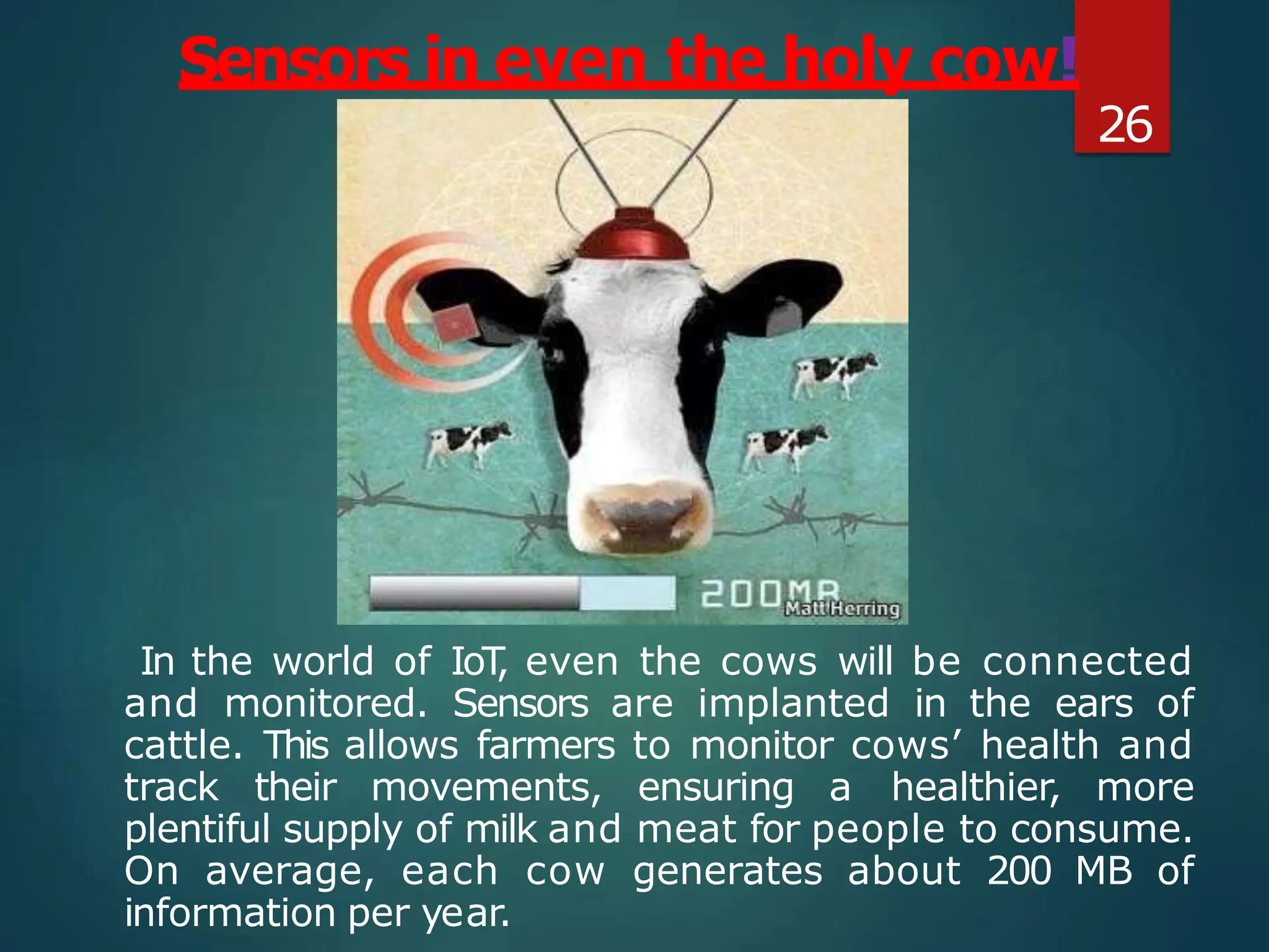In the world of IoT
, even the cows will be connected
and monitored. Sensors are implanted in the ears of
cattle. This allows farmers to monitor cows’ health and
track their movements, ensuring a healthier, more
plentiful supply of milk and meat for people to consume.
On average, each cow generates about 200 MB of
information per year.
Sensors in even the holy cow!
26
 