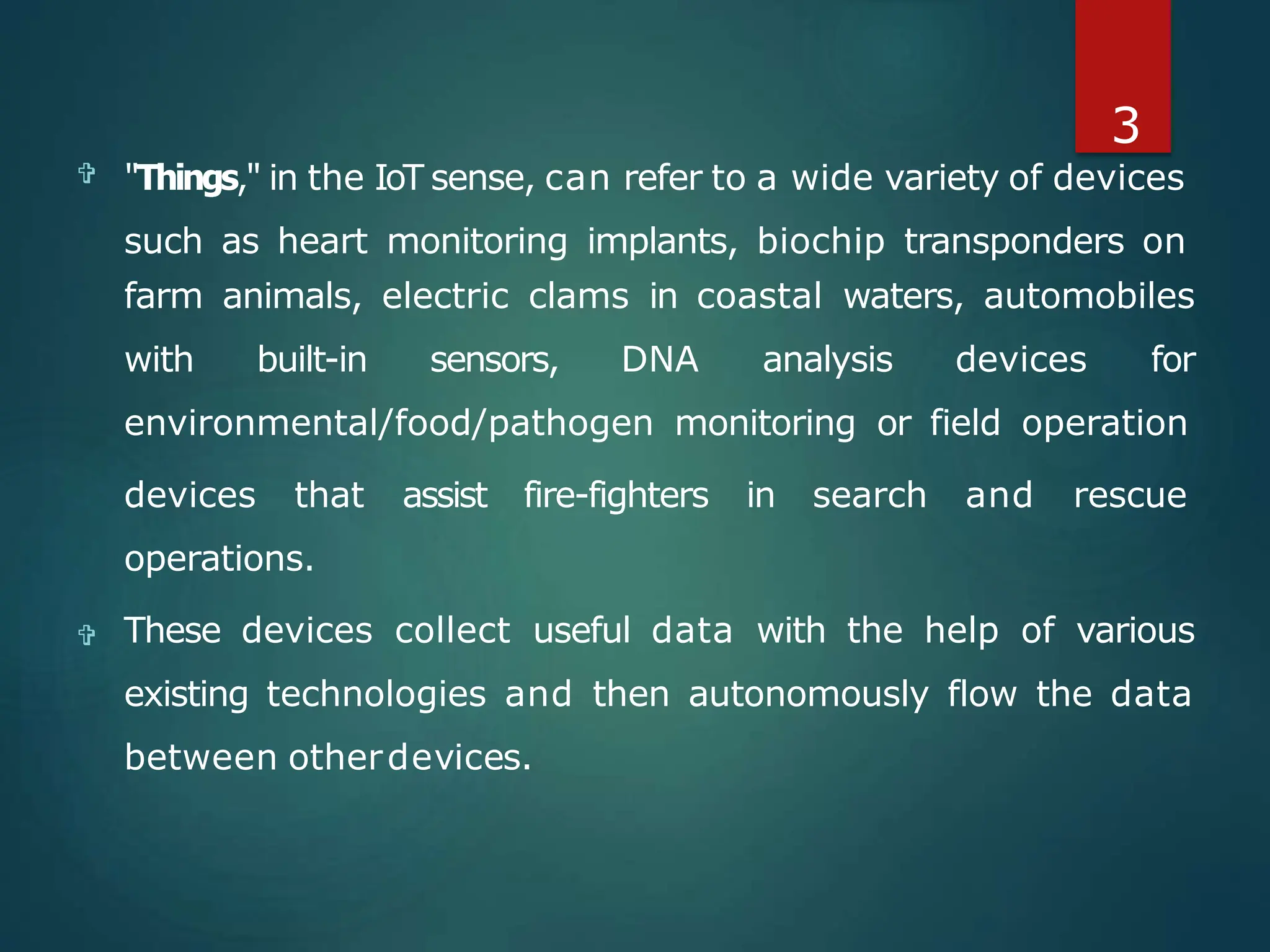 
 These devices collect useful data with the help of various
existing technologies and then autonomously flow the data
between otherdevices.
3
"Things," in the IoT sense, can refer to a wide variety of devices
such as heart monitoring implants, biochip transponders on
farm animals, electric clams in coastal waters, automobiles
with built-in sensors, DNA analysis devices for
environmental/food/pathogen monitoring or field operation
devices that assist fire-fighters in search and rescue
operations.
 