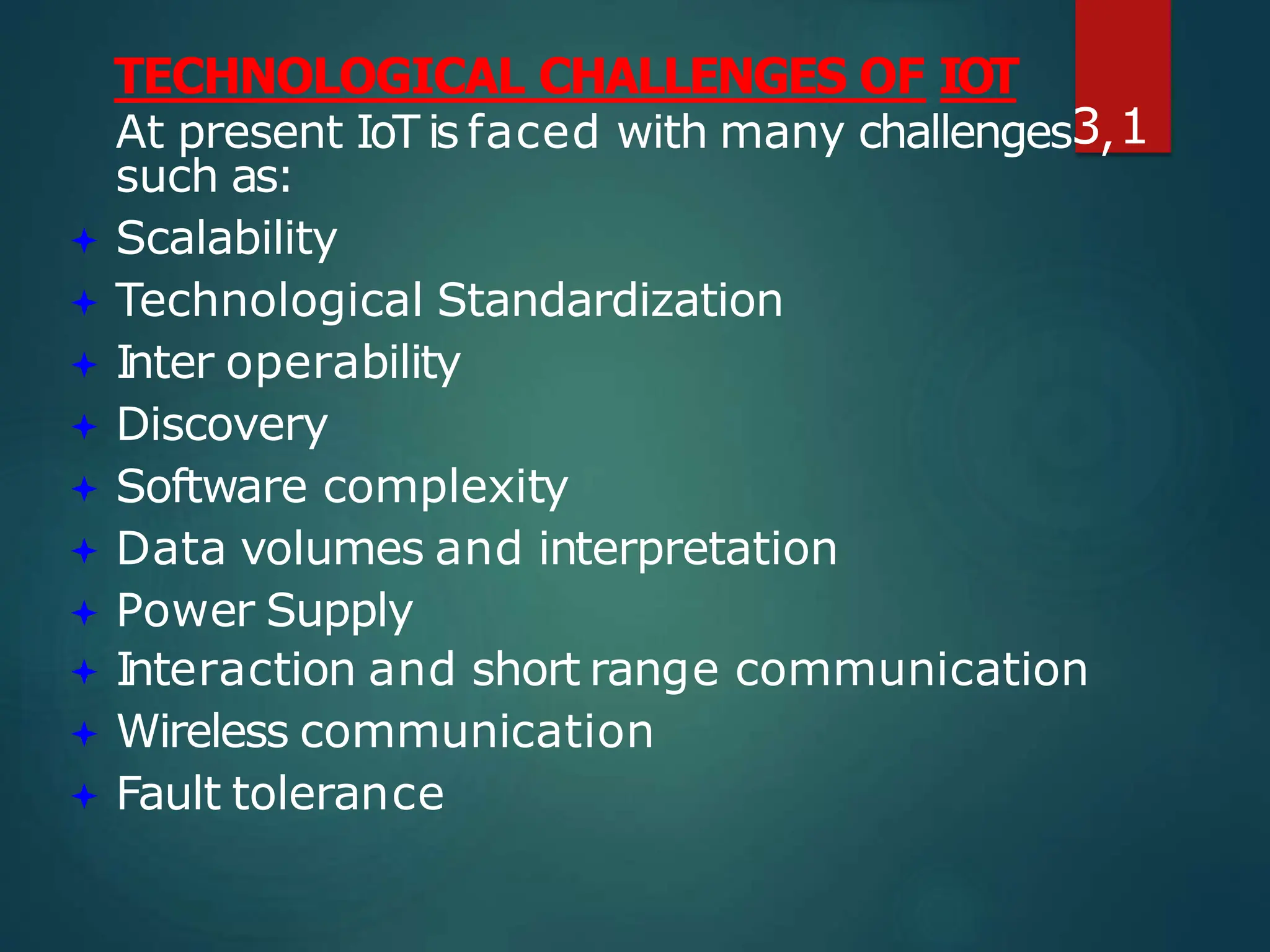 TECHNOLOGICAL CHALLENGES OF IOT
such as:
 Scalability
 Technological Standardization
 Inter operability
 Discovery
 Software complexity
 Data volumes and interpretation
 Power Supply
 Interaction and short range communication
 Wireless communication
 Fault tolerance
At present IoT is faced with many challenges3,1
 