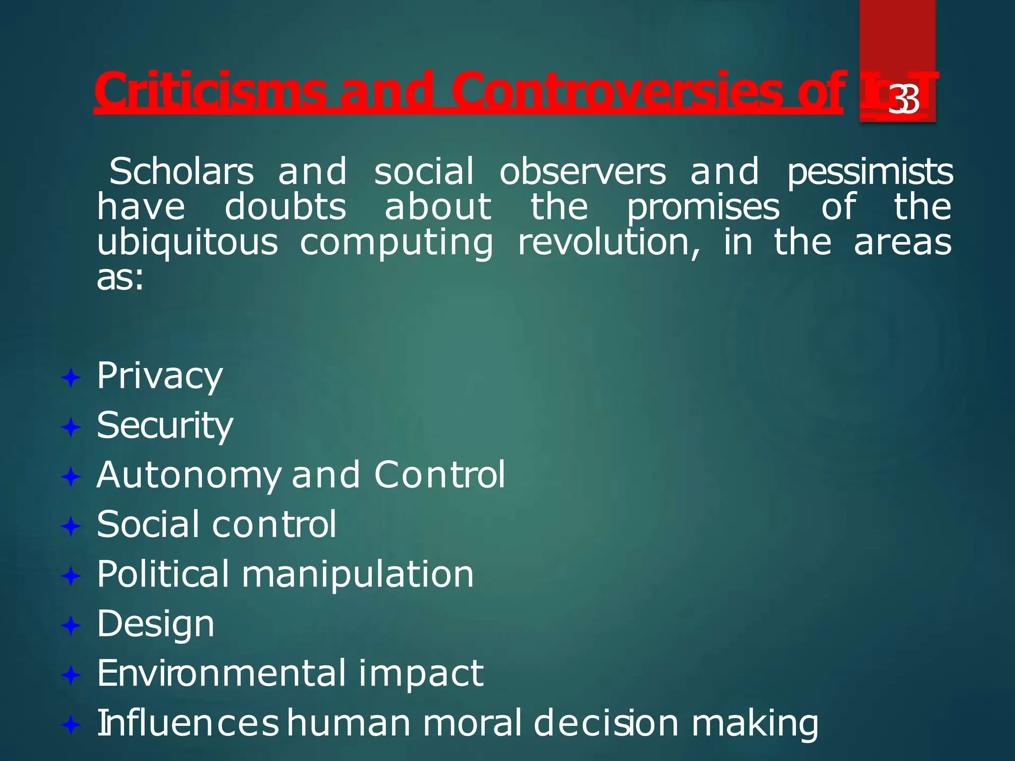 Scholars and social observers and pessimists
have doubts about the promises of the
ubiquitous computing revolution, in the areas
as:
 Privacy
 Security
 Autonomy and Control
 Social control
 Political manipulation
 Design
 Environmental impact
 Influenceshuman moral decision making
Criticisms and Controversies of I
o
3
3
T
 