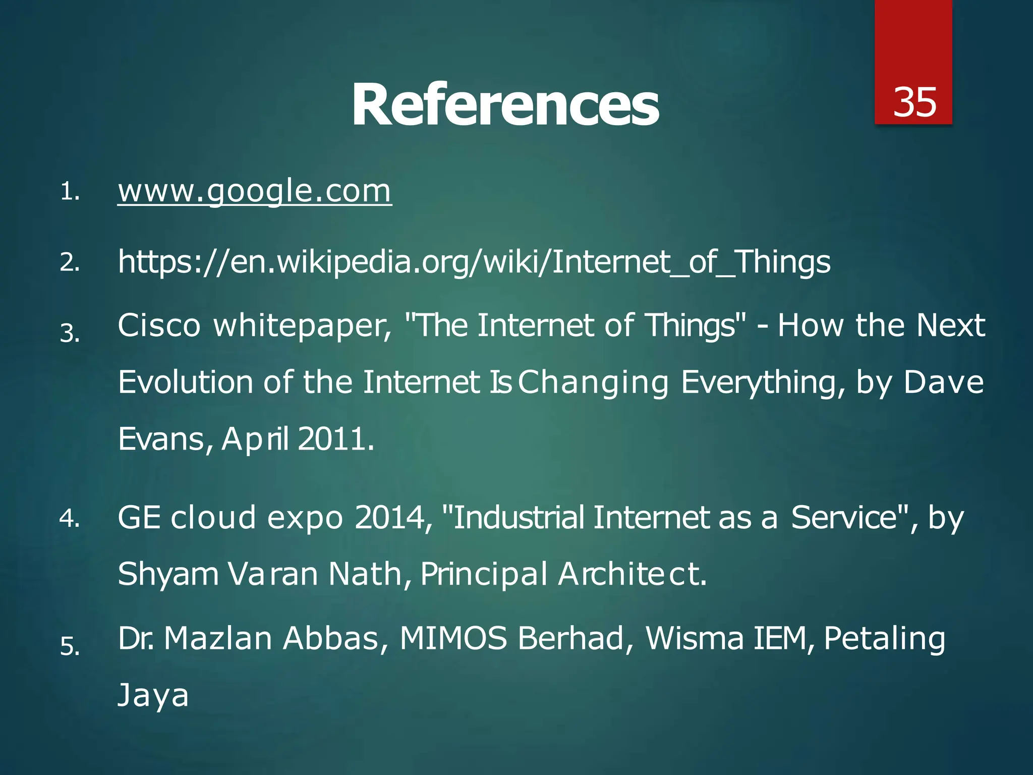 References
1. www.google.com
2.
3.
4.
https://en.wikipedia.org/wiki/Internet_of_Things
Cisco whitepaper, "The Internet of Things" - How the Next
Evolution of the Internet IsChanging Everything, by Dave
Evans, April 2011.
GE cloud expo 2014, "Industrial Internet as a Service", by
Shyam Varan Nath, Principal Architect.
5. Dr
. Mazlan Abbas, MIMOS Berhad, Wisma IEM, Petaling
Jaya
35
 