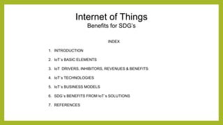 Internet of Things
Benefits for SDG’s
INDEX
1. INTRODUCTION
2. IoT´s BASIC ELEMENTS
3. IoT DRIVERS, INHIBITORS, REVENUES & BENEFITS
4. IoT´s TECHNOLOGIES
5. IoT´s BUSINESS MODELS
6. SDG´s BENEFITS FROM IoT´s SOLUTIONS
7. REFERENCES
 