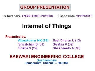 Internet of Things
EASWARI ENGINEERING COLLEGE
(Autonomous)
Ramapuram, Chennai – 600 089
GROUP PRESENTATION
Subject Name: ENGINEERING PHYSICS Subject Code: 191PYB101T
Presented by,
Vijayakumar NK (55) Sasi Dharan U (13)
Srivatchan D (31) Swetha V (39)
Srisha S (29) Shasheenth A (16)
 