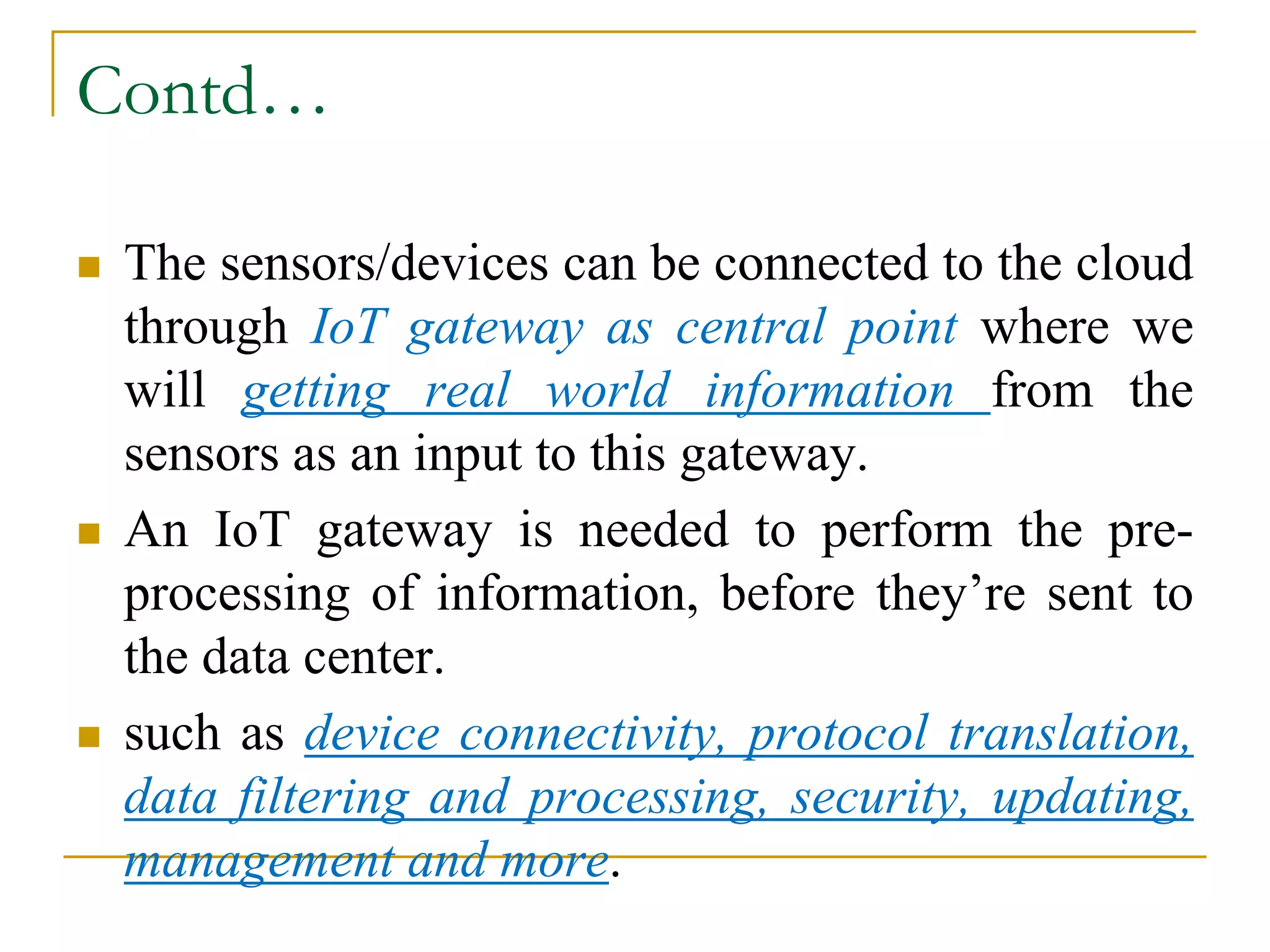 Contd…
 The sensors/devices can be connected to the cloud
through IoT gateway as central point where we
will getting real world information from the
sensors as an input to this gateway.
 An IoT gateway is needed to perform the pre-
processing of information, before they’re sent to
the data center.
 such as device connectivity, protocol translation,
data filtering and processing, security, updating,
management and more.
 