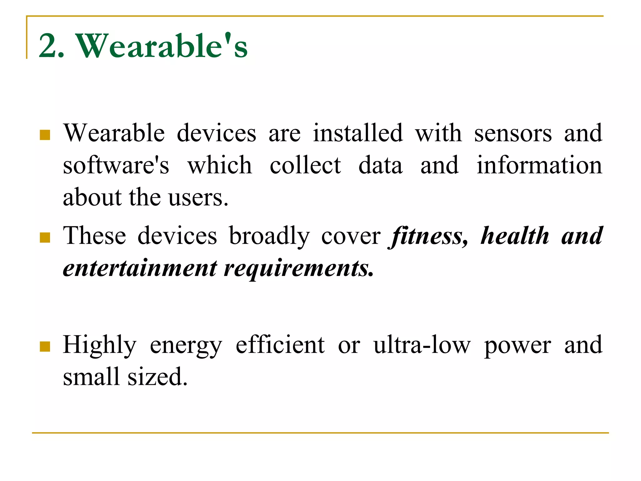 2. Wearable's
 Wearable devices are installed with sensors and
software's which collect data and information
about the users.
 These devices broadly cover fitness, health and
entertainment requirements.
 Highly energy efficient or ultra-low power and
small sized.
 