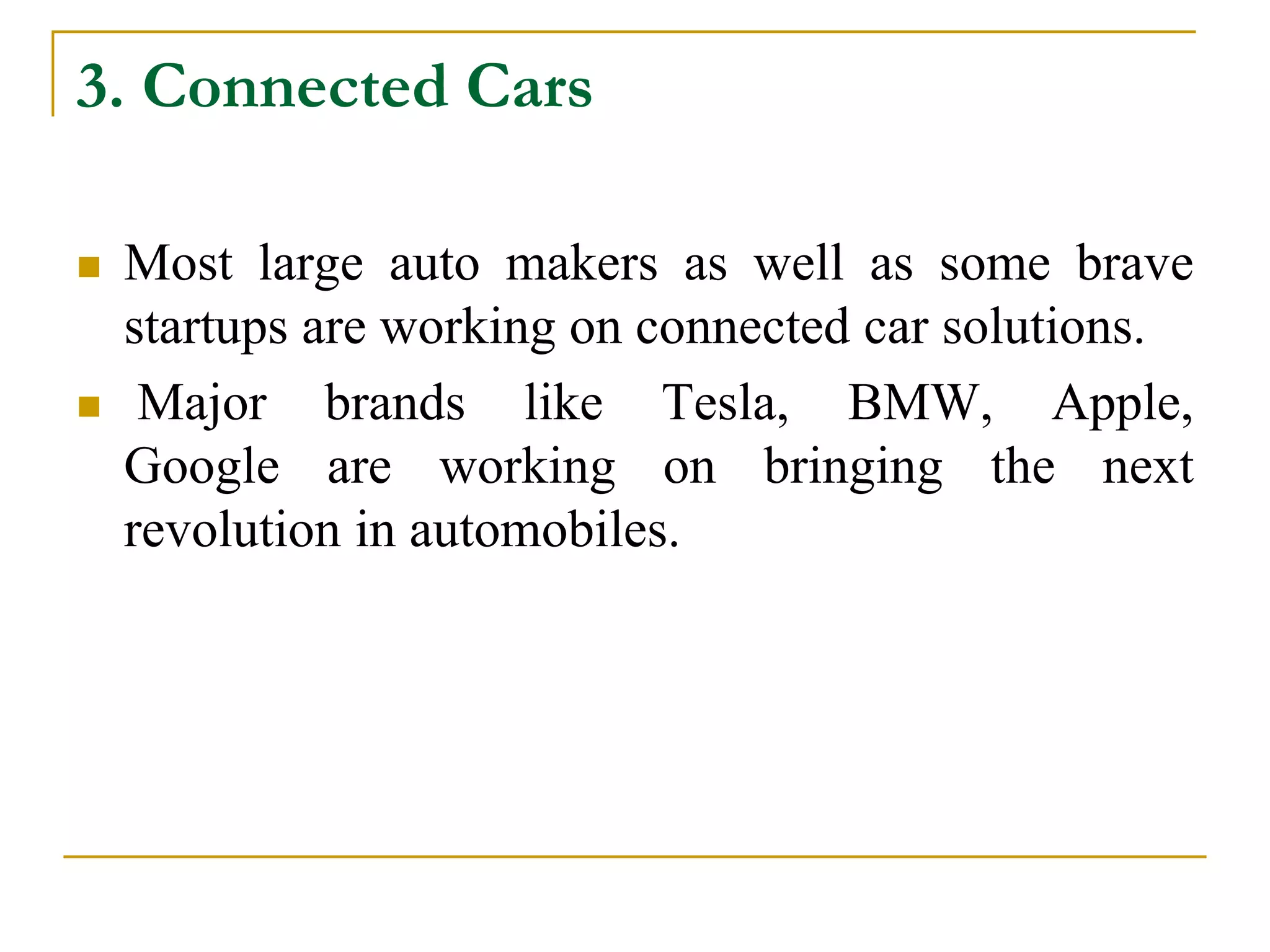 3. Connected Cars
 Most large auto makers as well as some brave
startups are working on connected car solutions.
 Major brands like Tesla, BMW, Apple,
Google are working on bringing the next
revolution in automobiles.
 