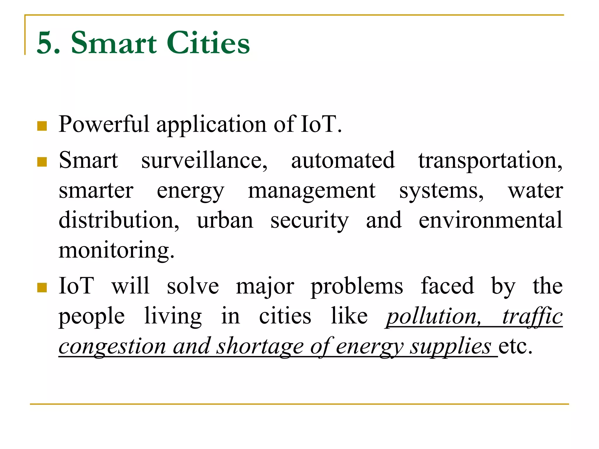 5. Smart Cities
 Powerful application of IoT.
 Smart surveillance, automated transportation,
smarter energy management systems, water
distribution, urban security and environmental
monitoring.
 IoT will solve major problems faced by the
people living in cities like pollution, traffic
congestion and shortage of energy supplies etc.
 