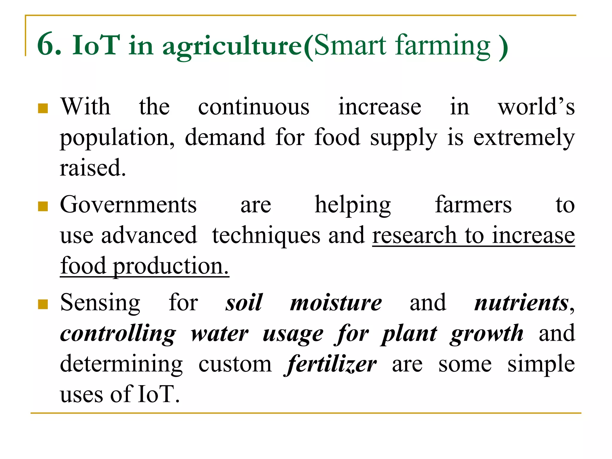 6. IoT in agriculture(Smart farming )
 With the continuous increase in world’s
population, demand for food supply is extremely
raised.
 Governments are helping farmers to
use advanced techniques and research to increase
food production.
 Sensing for soil moisture and nutrients,
controlling water usage for plant growth and
determining custom fertilizer are some simple
uses of IoT.
 