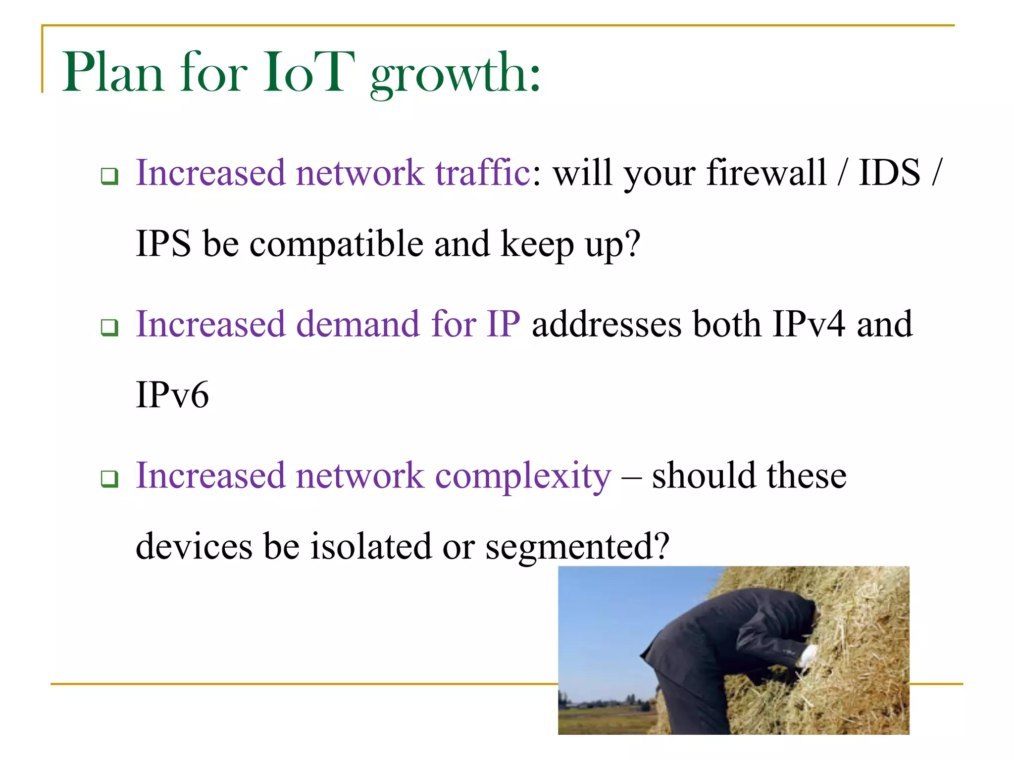 Plan for IoT growth:
 Increased network traffic: will your firewall / IDS /
IPS be compatible and keep up?
 Increased demand for IP addresses both IPv4 and
IPv6
 Increased network complexity – should these
devices be isolated or segmented?
 