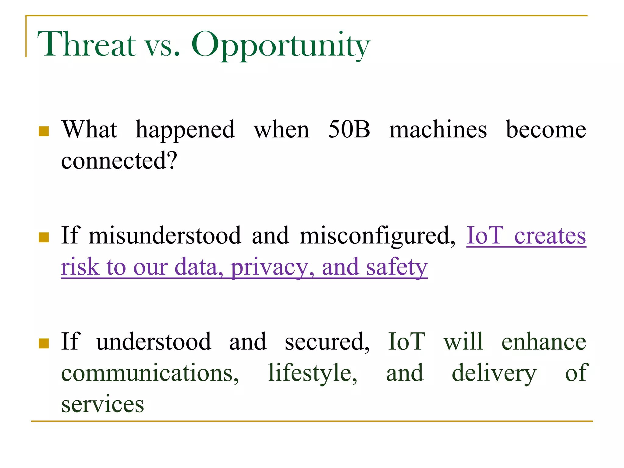 Threat vs. Opportunity
 What happened when 50B machines become
connected?
 If misunderstood and misconfigured, IoT creates
risk to our data, privacy, and safety
 If understood and secured, IoT will enhance
communications, lifestyle, and delivery of
services
 