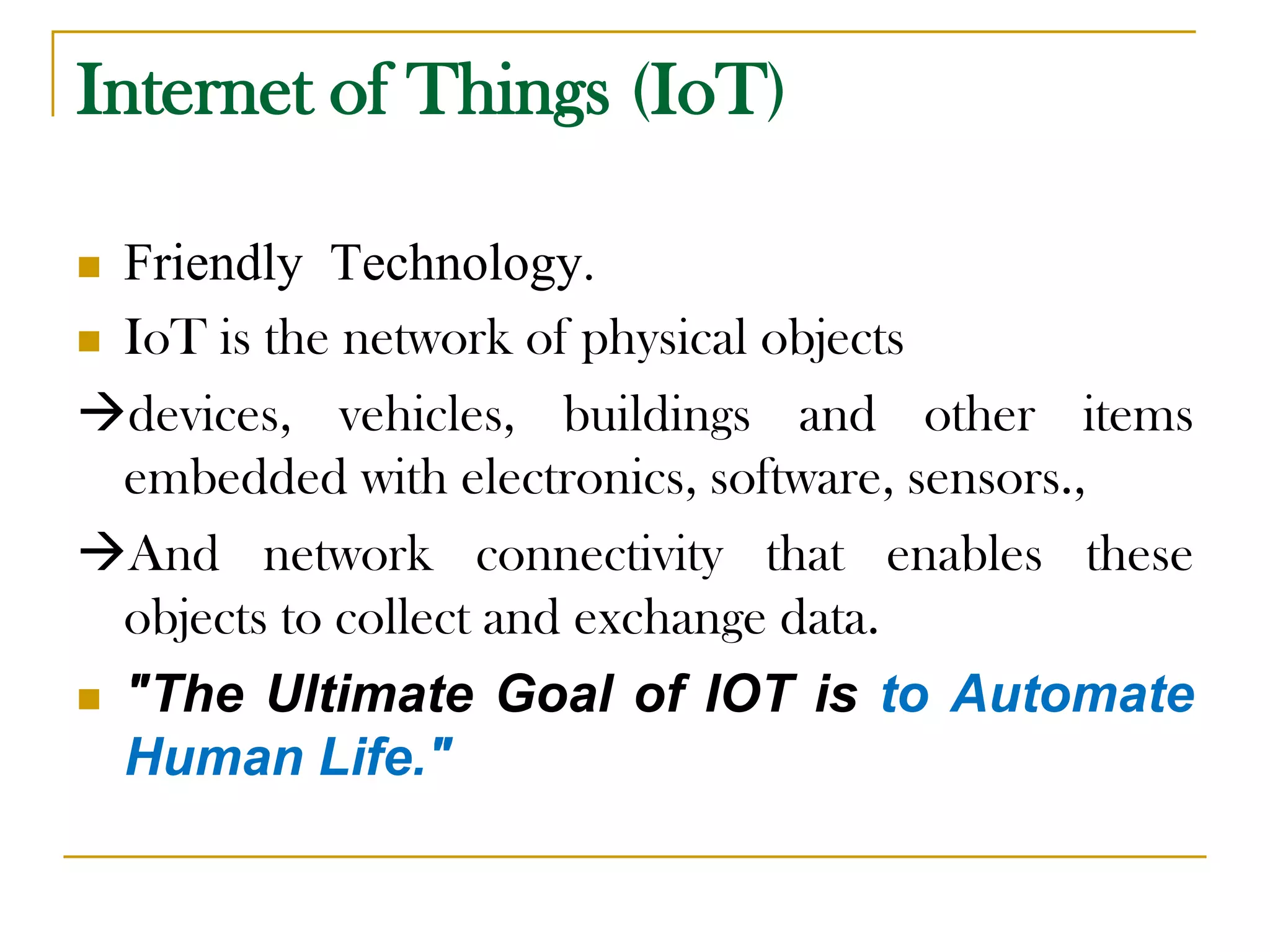 Internet of Things (IoT)
 Friendly Technology.
 IoT is the network of physical objects
devices, vehicles, buildings and other items
embedded with electronics, software, sensors.,
And network connectivity that enables these
objects to collect and exchange data.
 "The Ultimate Goal of IOT is to Automate
Human Life."
 