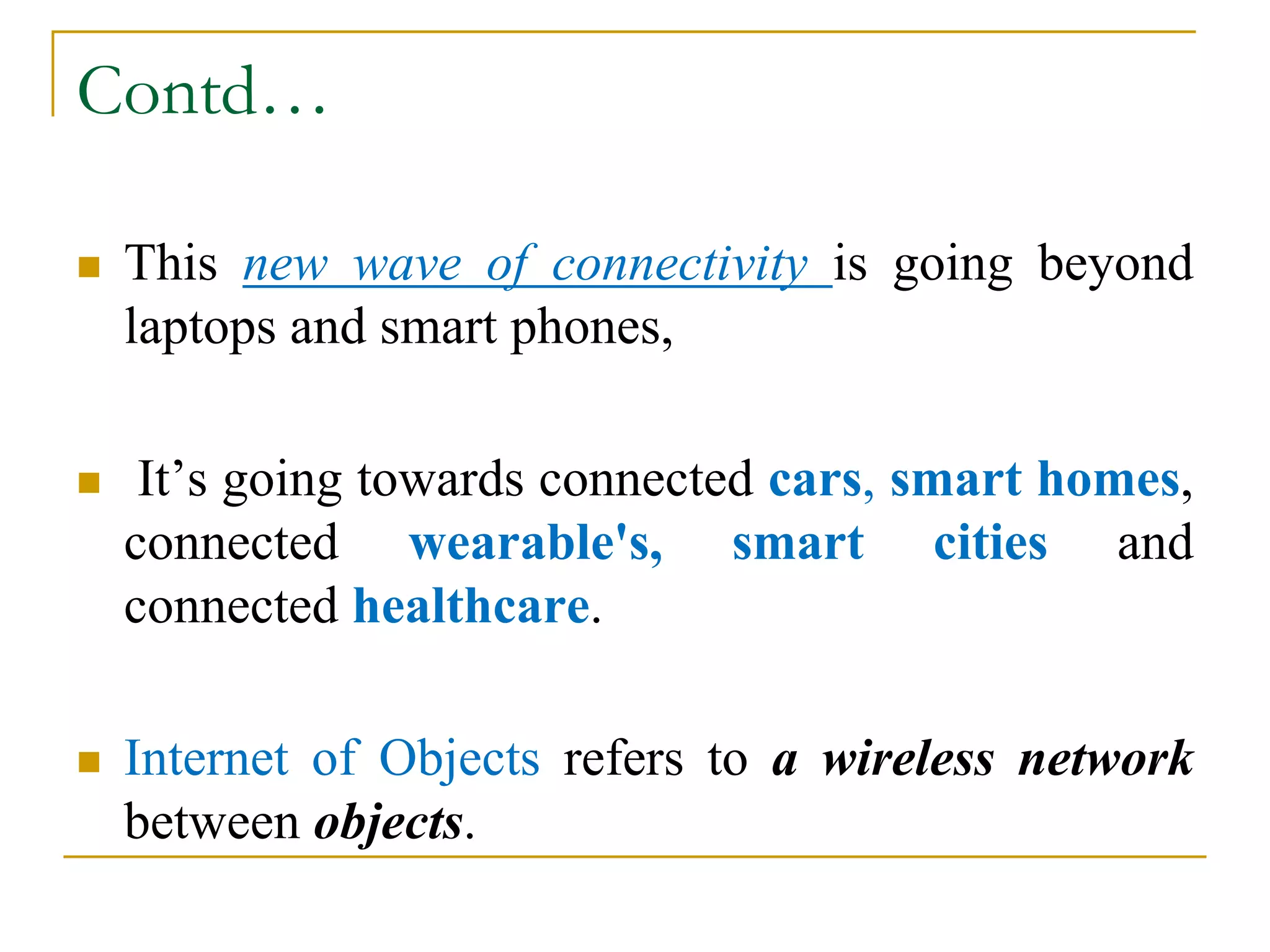 Contd…
 This new wave of connectivity is going beyond
laptops and smart phones,
 It’s going towards connected cars, smart homes,
connected wearable's, smart cities and
connected healthcare.
 Internet of Objects refers to a wireless network
between objects.
 