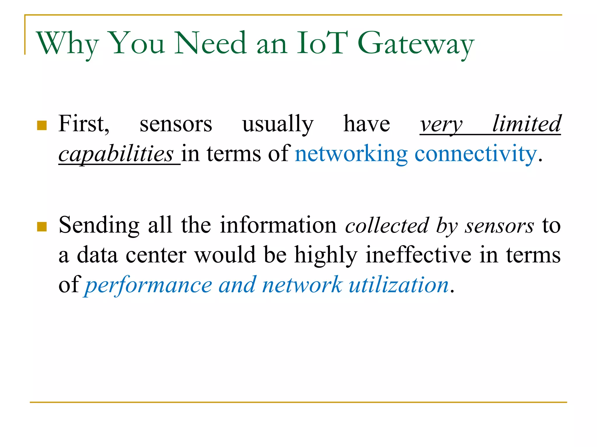 Why You Need an IoT Gateway
 First, sensors usually have very limited
capabilities in terms of networking connectivity.
 Sending all the information collected by sensors to
a data center would be highly ineffective in terms
of performance and network utilization.
 