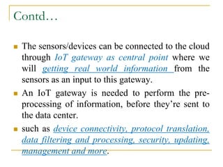 Contd…
 The sensors/devices can be connected to the cloud
through IoT gateway as central point where we
will getting real world information from the
sensors as an input to this gateway.
 An IoT gateway is needed to perform the pre-
processing of information, before they’re sent to
the data center.
 such as device connectivity, protocol translation,
data filtering and processing, security, updating,
management and more.
 