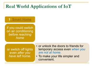 Real World Applications of IoT
1. Smart Home
if you could switch
on air conditioning
before reaching
home
• or unlock the doors to friends for
temporary access even when you
are not at home.
• To make your life simpler and
convenient.
or switch off lights
even after you
have left home.
 