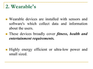 2. Wearable's
 Wearable devices are installed with sensors and
software's which collect data and information
about the users.
 These devices broadly cover fitness, health and
entertainment requirements.
 Highly energy efficient or ultra-low power and
small sized.
 