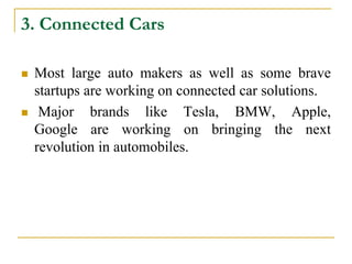 3. Connected Cars
 Most large auto makers as well as some brave
startups are working on connected car solutions.
 Major brands like Tesla, BMW, Apple,
Google are working on bringing the next
revolution in automobiles.
 