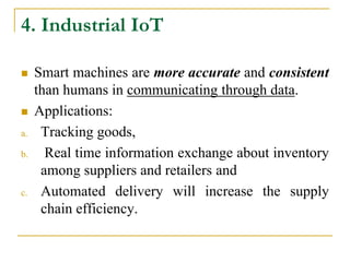 4. Industrial IoT
 Smart machines are more accurate and consistent
than humans in communicating through data.
 Applications:
a. Tracking goods,
b. Real time information exchange about inventory
among suppliers and retailers and
c. Automated delivery will increase the supply
chain efficiency.
 