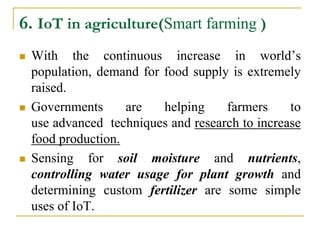 6. IoT in agriculture(Smart farming )
 With the continuous increase in world’s
population, demand for food supply is extremely
raised.
 Governments are helping farmers to
use advanced techniques and research to increase
food production.
 Sensing for soil moisture and nutrients,
controlling water usage for plant growth and
determining custom fertilizer are some simple
uses of IoT.
 