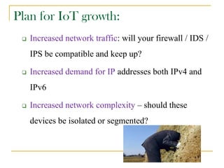 Plan for IoT growth:
 Increased network traffic: will your firewall / IDS /
IPS be compatible and keep up?
 Increased demand for IP addresses both IPv4 and
IPv6
 Increased network complexity – should these
devices be isolated or segmented?
 