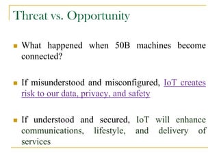 Threat vs. Opportunity
 What happened when 50B machines become
connected?
 If misunderstood and misconfigured, IoT creates
risk to our data, privacy, and safety
 If understood and secured, IoT will enhance
communications, lifestyle, and delivery of
services
 