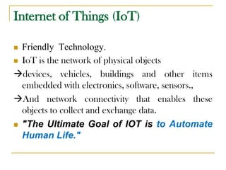 Internet of Things (IoT)
 Friendly Technology.
 IoT is the network of physical objects
devices, vehicles, buildings and other items
embedded with electronics, software, sensors.,
And network connectivity that enables these
objects to collect and exchange data.
 "The Ultimate Goal of IOT is to Automate
Human Life."
 