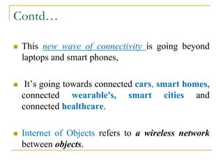 Contd…
 This new wave of connectivity is going beyond
laptops and smart phones,
 It’s going towards connected cars, smart homes,
connected wearable's, smart cities and
connected healthcare.
 Internet of Objects refers to a wireless network
between objects.
 