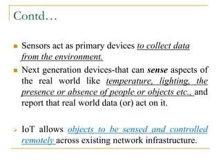 Contd…
 Sensors act as primary devices to collect data
from the environment.
 Next generation devices-that can sense aspects of
the real world like temperature, lighting, the
presence or absence of people or objects etc., and
report that real world data (or) act on it.
 IoT allows objects to be sensed and controlled
remotely across existing network infrastructure.
 