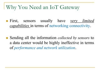 Why You Need an IoT Gateway
 First, sensors usually have very limited
capabilities in terms of networking connectivity.
 Sending all the information collected by sensors to
a data center would be highly ineffective in terms
of performance and network utilization.
 