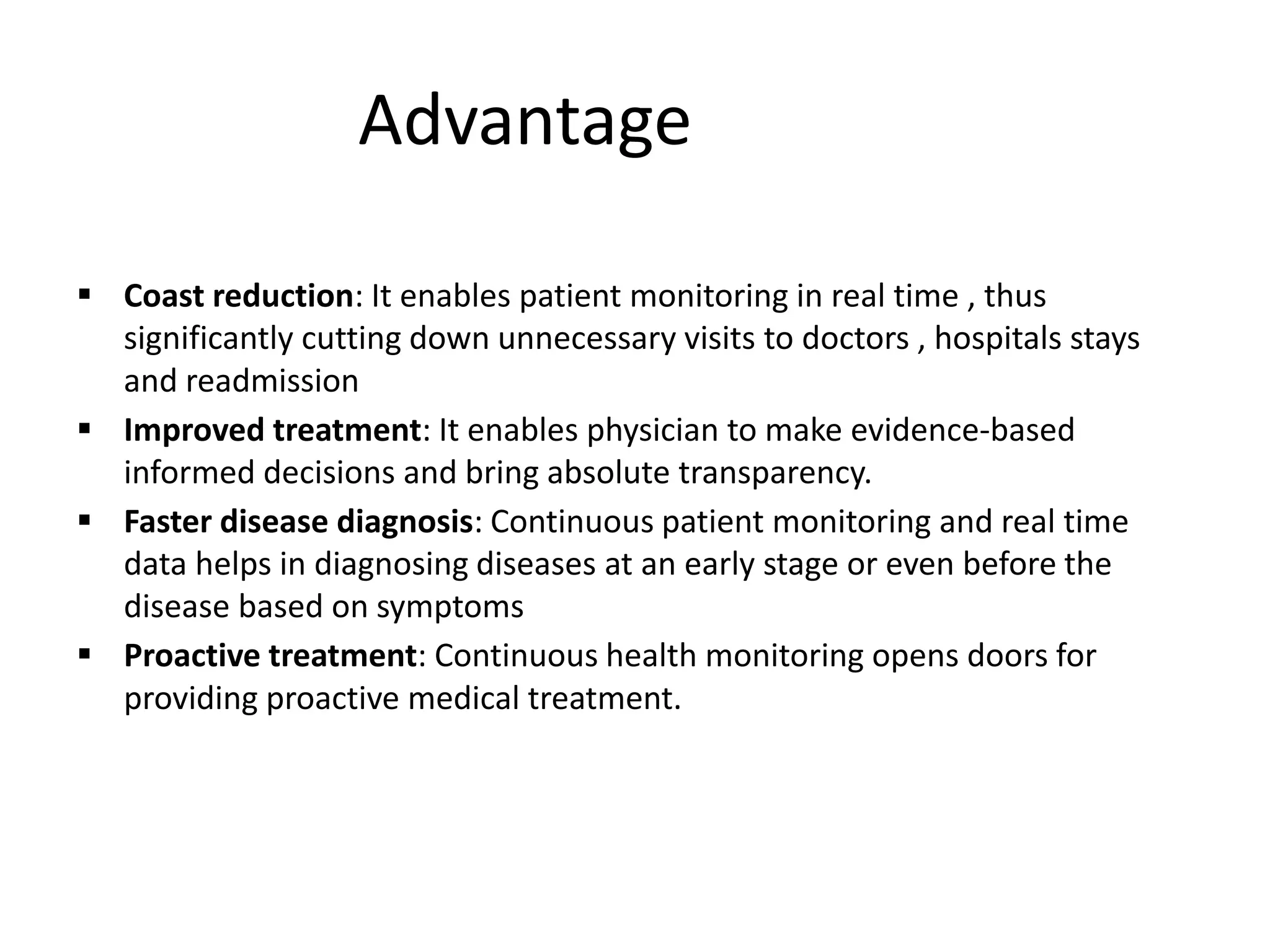 Advantage
 Coast reduction: It enables patient monitoring in real time , thus
significantly cutting down unnecessary visits to doctors , hospitals stays
and readmission
 Improved treatment: It enables physician to make evidence-based
informed decisions and bring absolute transparency.
 Faster disease diagnosis: Continuous patient monitoring and real time
data helps in diagnosing diseases at an early stage or even before the
disease based on symptoms
 Proactive treatment: Continuous health monitoring opens doors for
providing proactive medical treatment.
 