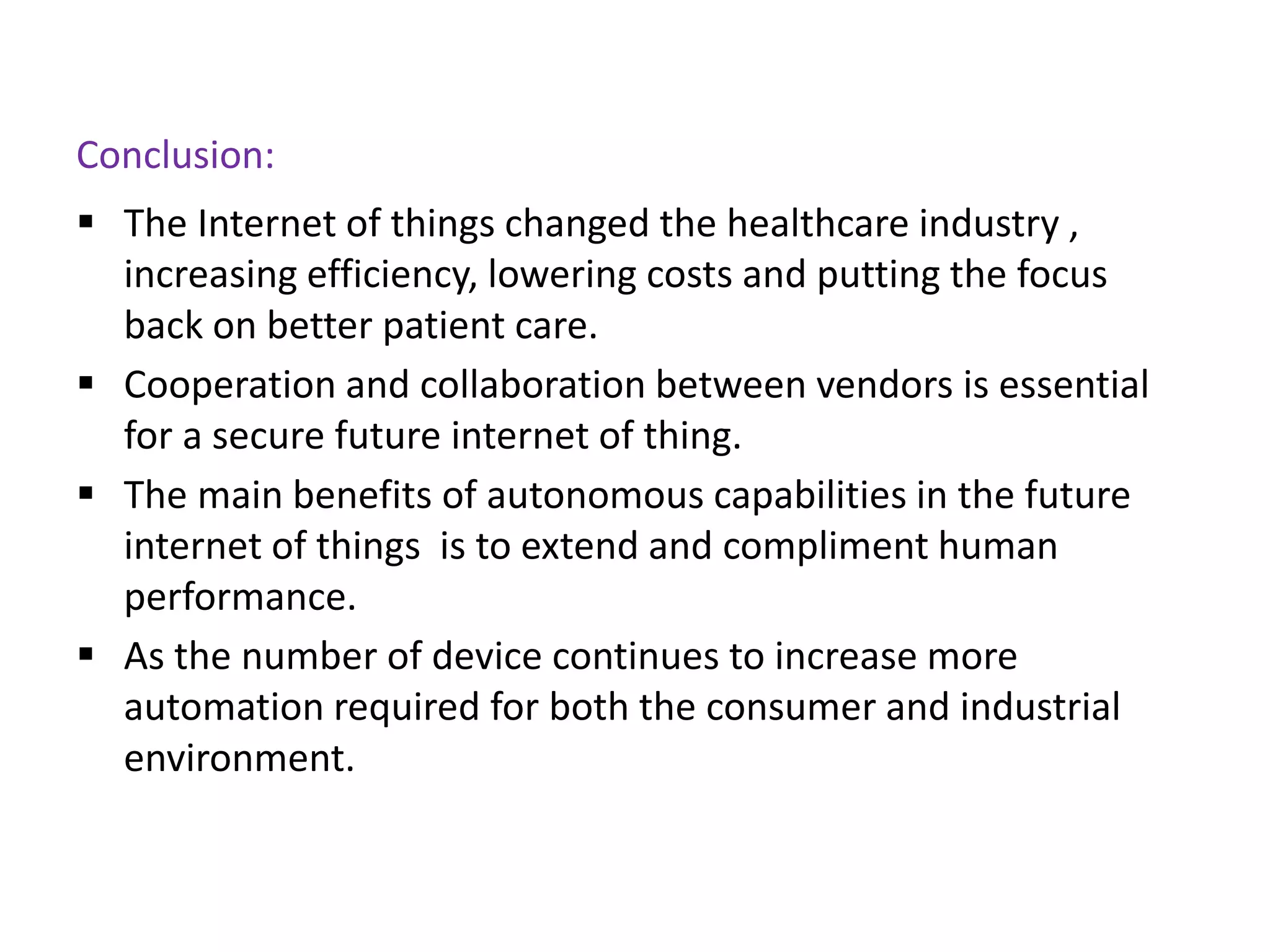 Conclusion:
 The Internet of things changed the healthcare industry ,
increasing efficiency, lowering costs and putting the focus
back on better patient care.
 Cooperation and collaboration between vendors is essential
for a secure future internet of thing.
 The main benefits of autonomous capabilities in the future
internet of things is to extend and compliment human
performance.
 As the number of device continues to increase more
automation required for both the consumer and industrial
environment.
 