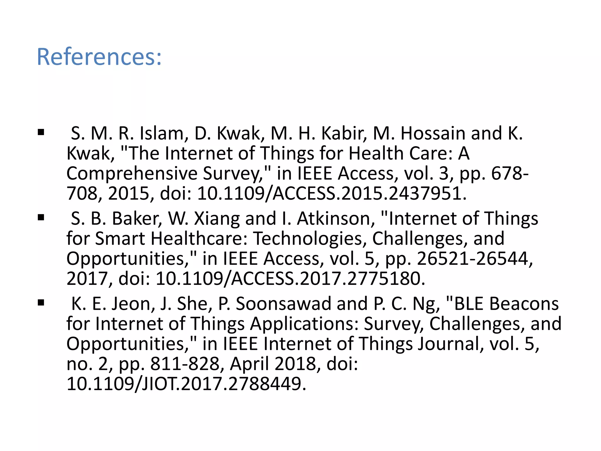 References:
 S. M. R. Islam, D. Kwak, M. H. Kabir, M. Hossain and K.
Kwak, "The Internet of Things for Health Care: A
Comprehensive Survey," in IEEE Access, vol. 3, pp. 678-
708, 2015, doi: 10.1109/ACCESS.2015.2437951.
 S. B. Baker, W. Xiang and I. Atkinson, "Internet of Things
for Smart Healthcare: Technologies, Challenges, and
Opportunities," in IEEE Access, vol. 5, pp. 26521-26544,
2017, doi: 10.1109/ACCESS.2017.2775180.
 K. E. Jeon, J. She, P. Soonsawad and P. C. Ng, "BLE Beacons
for Internet of Things Applications: Survey, Challenges, and
Opportunities," in IEEE Internet of Things Journal, vol. 5,
no. 2, pp. 811-828, April 2018, doi:
10.1109/JIOT.2017.2788449.
 