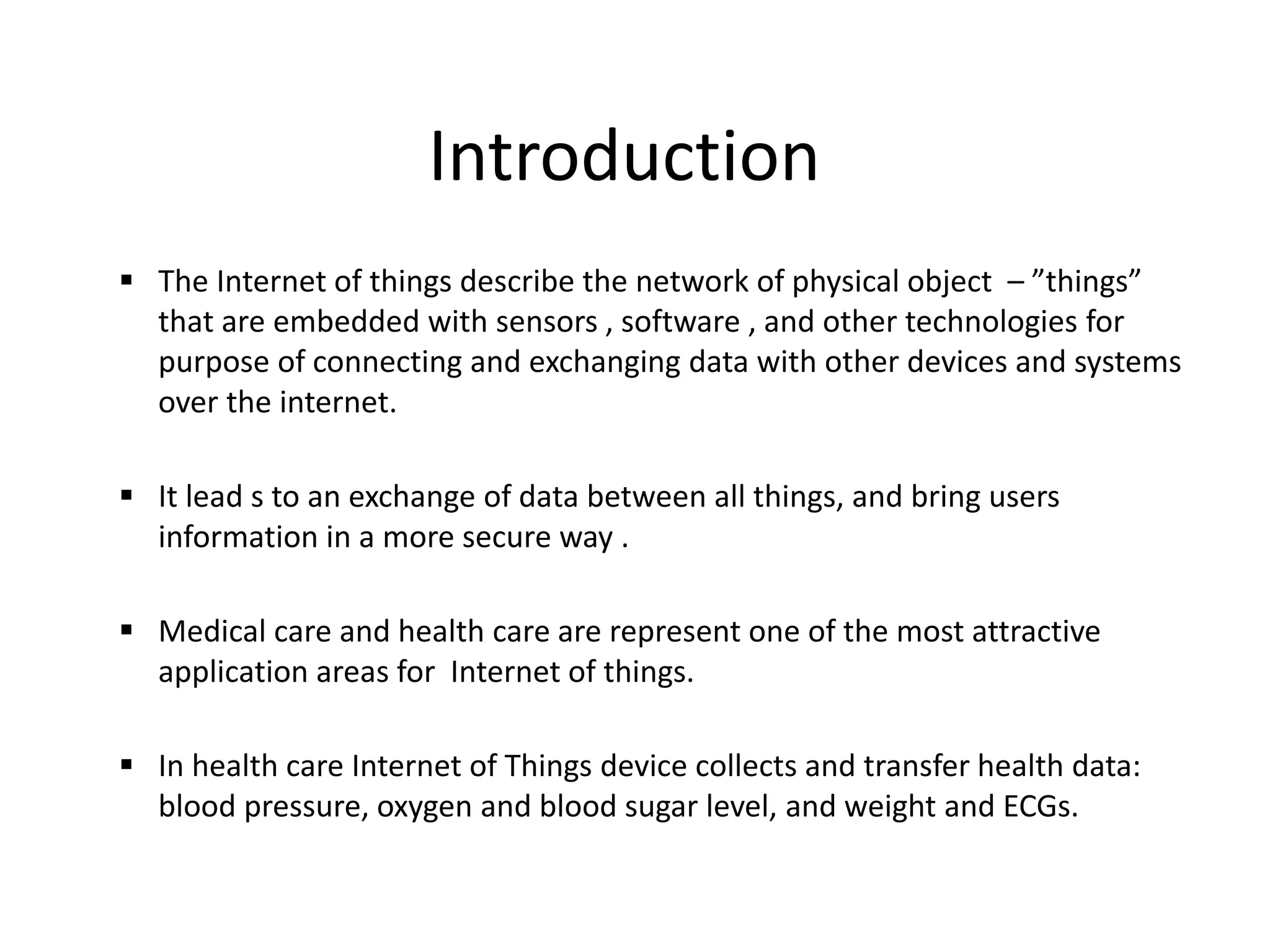 Introduction
 The Internet of things describe the network of physical object – ”things”
that are embedded with sensors , software , and other technologies for
purpose of connecting and exchanging data with other devices and systems
over the internet.
 It lead s to an exchange of data between all things, and bring users
information in a more secure way .
 Medical care and health care are represent one of the most attractive
application areas for Internet of things.
 In health care Internet of Things device collects and transfer health data:
blood pressure, oxygen and blood sugar level, and weight and ECGs.
 