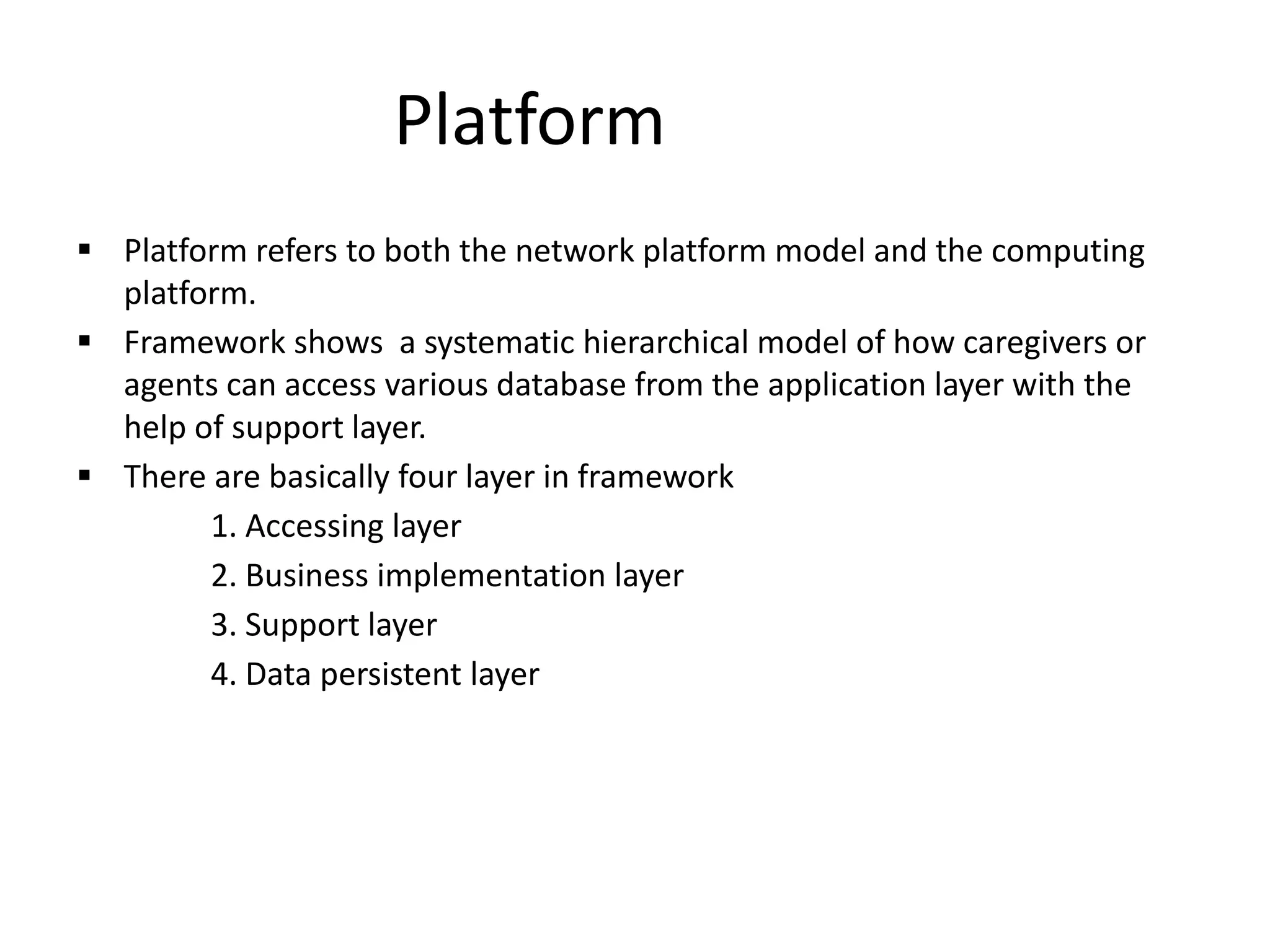 Platform
 Platform refers to both the network platform model and the computing
platform.
 Framework shows a systematic hierarchical model of how caregivers or
agents can access various database from the application layer with the
help of support layer.
 There are basically four layer in framework
1. Accessing layer
2. Business implementation layer
3. Support layer
4. Data persistent layer
 