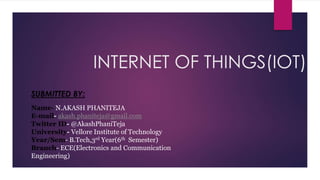 INTERNET OF THINGS(IOT)
SUBMITTED BY:
Name- N.AKASH PHANITEJA
E-mail- akash.phaniteja@gmail.com
Twitter ID- @AkashPhaniTeja
University- Vellore Institute of Technology
Year/Sem- B.Tech,3rd Year(6th Semester)
Branch- ECE(Electronics and Communication
Engineering)
 