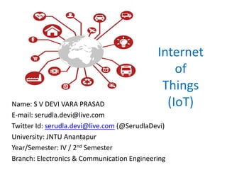 Internet
of
Things
(IoT)Name: S V DEVI VARA PRASAD
E-mail: serudla.devi@live.com
Twitter Id: serudla.devi@live.com (@SerudlaDevi)
University: JNTU Anantapur
Year/Semester: IV / 2nd Semester
Branch: Electronics & Communication Engineering
 