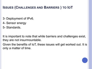 3- Deployment of IPv6.
4- Sensor energy
5- Standards.
It is important to note that while barriers and challenges exist,
they are not insurmountable.
Given the benefits of IoT, these issues will get worked out. It is
only a matter of time.
ISSUES (CHALLENGES AND BARRIERS ) TO IOT
 