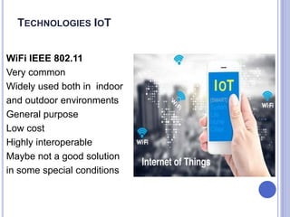 WiFi IEEE 802.11
Very common
Widely used both in indoor
and outdoor environments
General purpose
Low cost
Highly interoperable
Maybe not a good solution
in some special conditions
TECHNOLOGIES IOT
 